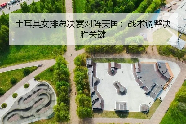 土耳其女排总决赛对阵美国：战术调整决胜关键